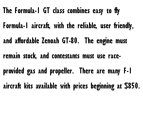Text Box: The Formula-1 GT class combines easy to fly Formula-1 aircraft, with the reliable, user friendly, and affordable Zenoah GT-80.&nbsp; The engine must remain stock, and contestants must use race-provided gas and propeller.&nbsp; There are many F-1 aircraft kits available with prices beginning at $850.
