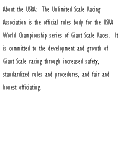 Text Box: About the USRA:&nbsp; The Unlimited Scale Racing Association is the official rules body for the USRA World Championship series of Giant Scale Races.&nbsp; It is committed to the development and growth of Giant Scale racing through increased safety, standardized rules and procedures, and fair and honest officiating.&nbsp; 
